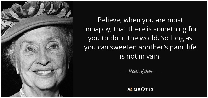 Believe, when you are most unhappy, that there is something for you to do in the world. So long as you can sweeten another's pain, life is not in vain. - Helen Keller
