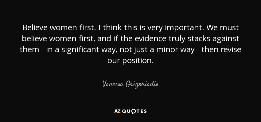 Believe women first. I think this is very important. We must believe women first, and if the evidence truly stacks against them - in a significant way, not just a minor way - then revise our position. - Vanessa Grigoriadis