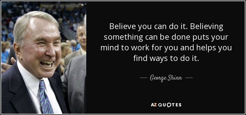 Believe you can do it. Believing something can be done puts your mind to work for you and helps you find ways to do it. - George Shinn