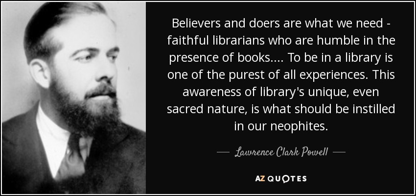 Believers and doers are what we need - faithful librarians who are humble in the presence of books.... To be in a library is one of the purest of all experiences. This awareness of library's unique, even sacred nature, is what should be instilled in our neophites. - Lawrence Clark Powell