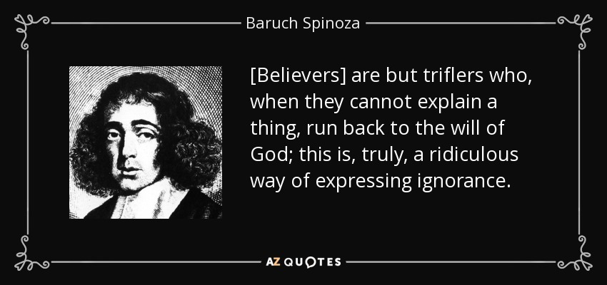 [Believers] are but triflers who, when they cannot explain a thing, run back to the will of God; this is, truly, a ridiculous way of expressing ignorance. - Baruch Spinoza