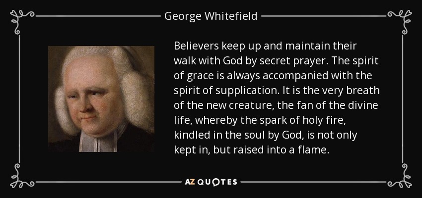 Believers keep up and maintain their walk with God by secret prayer. The spirit of grace is always accompanied with the spirit of supplication. It is the very breath of the new creature, the fan of the divine life, whereby the spark of holy fire, kindled in the soul by God, is not only kept in, but raised into a flame. - George Whitefield