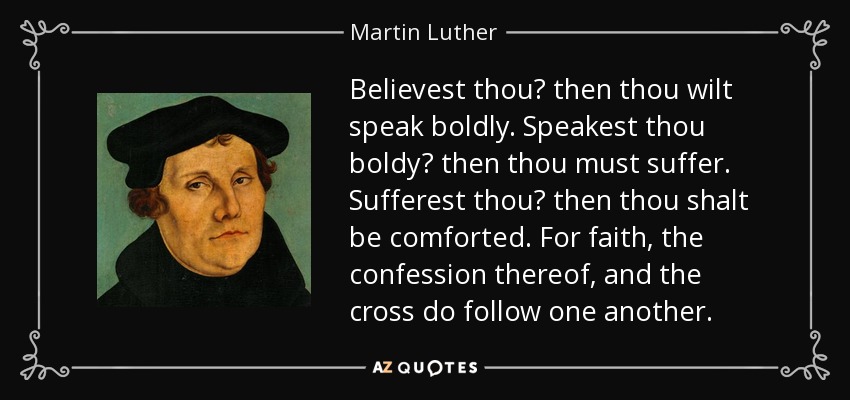 Believest thou? then thou wilt speak boldly. Speakest thou boldy? then thou must suffer. Sufferest thou? then thou shalt be comforted. For faith, the confession thereof, and the cross do follow one another. - Martin Luther