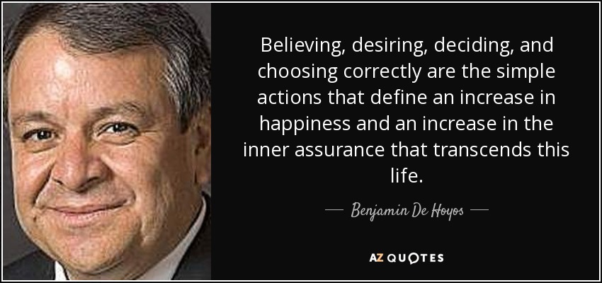 Believing, desiring, deciding, and choosing correctly are the simple actions that define an increase in happiness and an increase in the inner assurance that transcends this life. - Benjamin De Hoyos