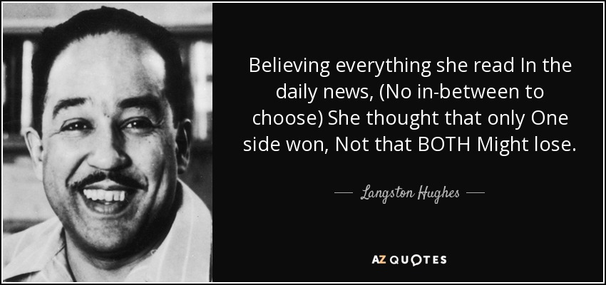 Believing everything she read In the daily news, (No in-between to choose) She thought that only One side won, Not that BOTH Might lose. - Langston Hughes