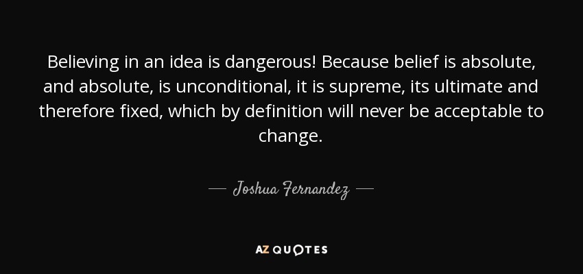 Believing in an idea is dangerous! Because belief is absolute, and absolute, is unconditional, it is supreme, its ultimate and therefore fixed, which by definition will never be acceptable to change. - Joshua Fernandez
