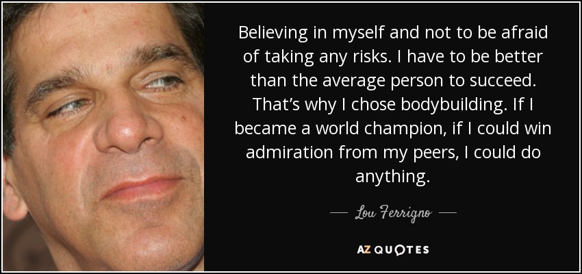 Believing in myself and not to be afraid of taking any risks. I have to be better than the average person to succeed. That’s why I chose bodybuilding. If I became a world champion, if I could win admiration from my peers, I could do anything. - Lou Ferrigno