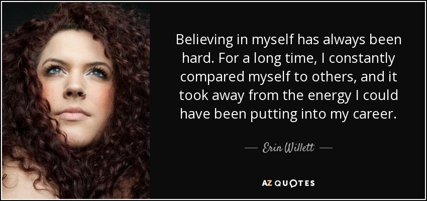 Believing in myself has always been hard. For a long time, I constantly compared myself to others, and it took away from the energy I could have been putting into my career. - Erin Willett