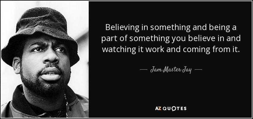Believing in something and being a part of something you believe in and watching it work and coming from it. - Jam Master Jay