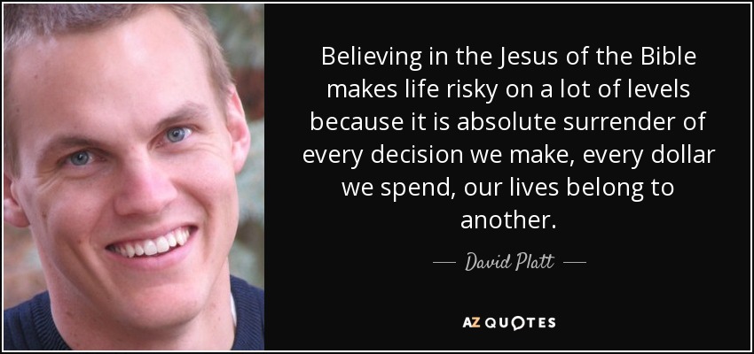 Believing in the Jesus of the Bible makes life risky on a lot of levels because it is absolute surrender of every decision we make, every dollar we spend, our lives belong to another. - David Platt