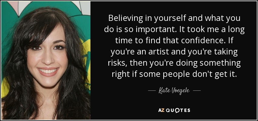 Believing in yourself and what you do is so important. It took me a long time to find that confidence. If you're an artist and you're taking risks, then you're doing something right if some people don't get it. - Kate Voegele