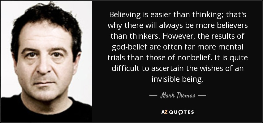 Believing is easier than thinking; that's why there will always be more believers than thinkers. However, the results of god-belief are often far more mental trials than those of nonbelief. It is quite difficult to ascertain the wishes of an invisible being. - Mark Thomas