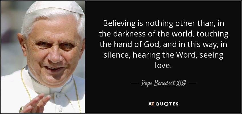 Believing is nothing other than, in the darkness of the world, touching the hand of God, and in this way, in silence, hearing the Word, seeing love. - Pope Benedict XVI