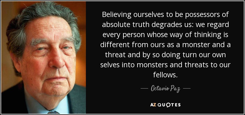 Believing ourselves to be possessors of absolute truth degrades us: we regard every person whose way of thinking is different from ours as a monster and a threat and by so doing turn our own selves into monsters and threats to our fellows. - Octavio Paz