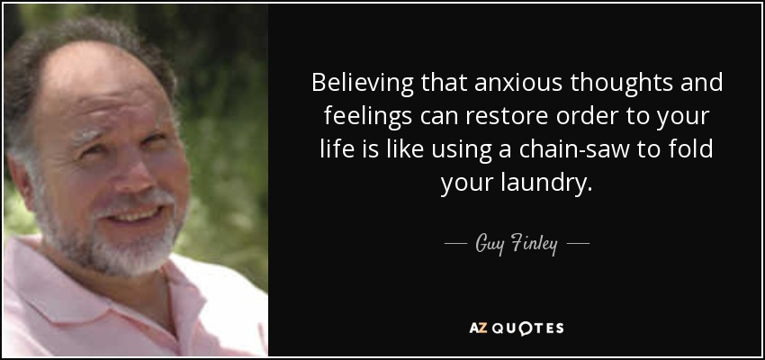 Believing that anxious thoughts and feelings can restore order to your life is like using a chain-saw to fold your laundry. - Guy Finley