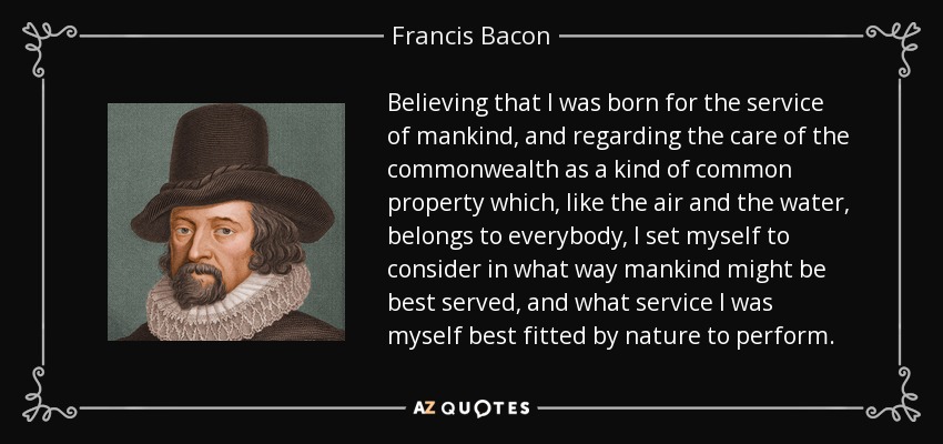 Believing that I was born for the service of mankind, and regarding the care of the commonwealth as a kind of common property which, like the air and the water, belongs to everybody, I set myself to consider in what way mankind might be best served, and what service I was myself best fitted by nature to perform. - Francis Bacon