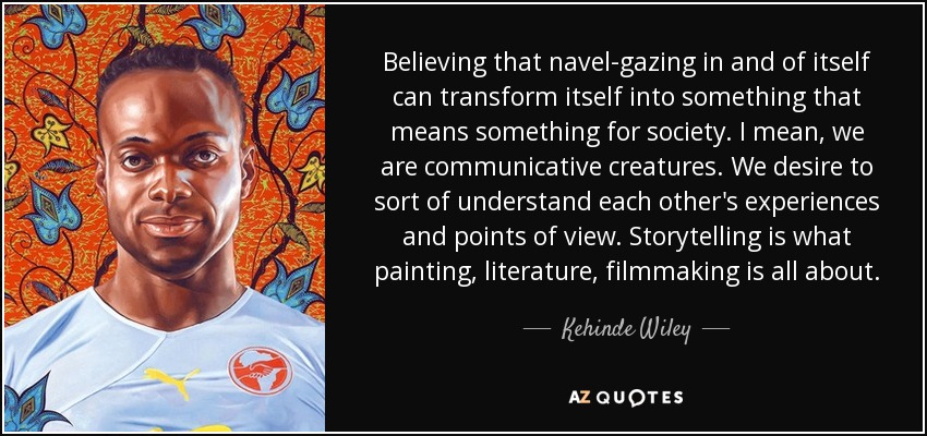 Believing that navel-gazing in and of itself can transform itself into something that means something for society. I mean, we are communicative creatures. We desire to sort of understand each other's experiences and points of view. Storytelling is what painting, literature, filmmaking is all about. - Kehinde Wiley