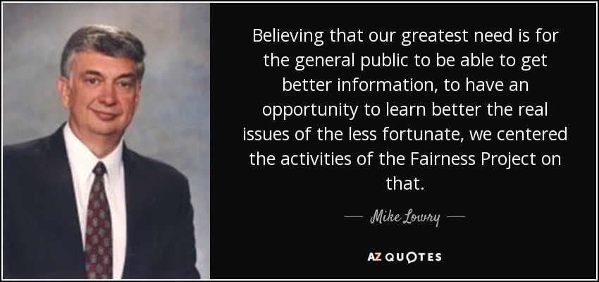 Believing that our greatest need is for the general public to be able to get better information, to have an opportunity to learn better the real issues of the less fortunate, we centered the activities of the Fairness Project on that. - Mike Lowry