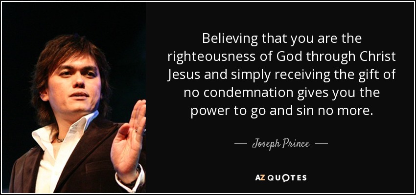 Believing that you are the righteousness of God through Christ Jesus and simply receiving the gift of no condemnation gives you the power to go and sin no more. - Joseph Prince