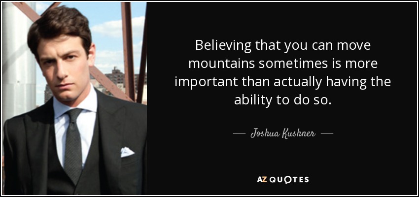 Believing that you can move mountains sometimes is more important than actually having the ability to do so. - Joshua Kushner