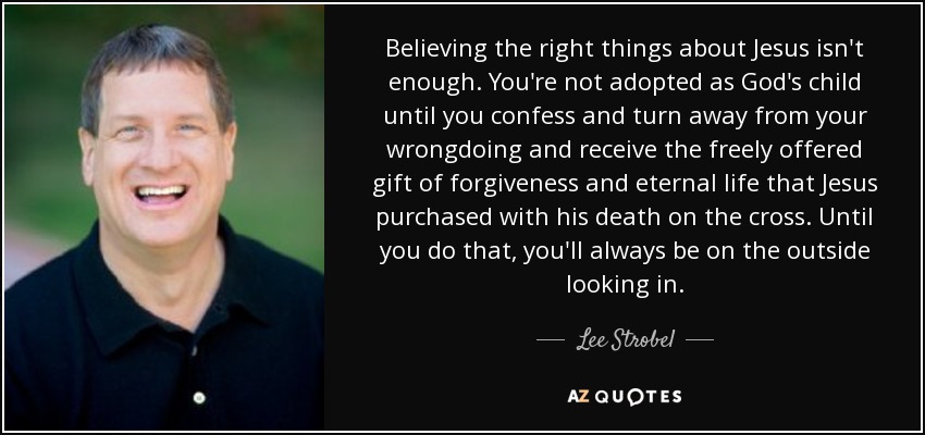 Believing the right things about Jesus isn't enough. You're not adopted as God's child until you confess and turn away from your wrongdoing and receive the freely offered gift of forgiveness and eternal life that Jesus purchased with his death on the cross. Until you do that, you'll always be on the outside looking in. - Lee Strobel