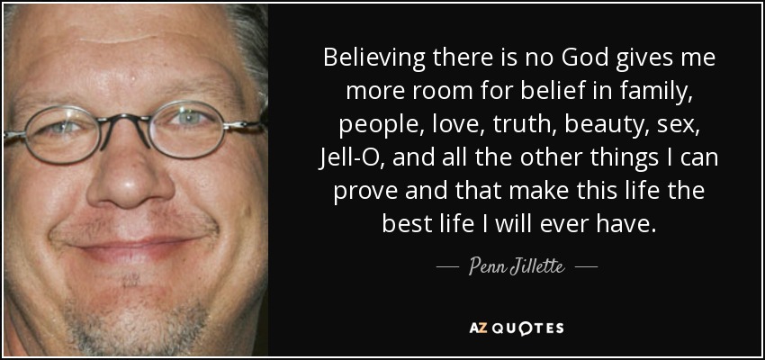 Believing there is no God gives me more room for belief in family, people, love, truth, beauty, sex, Jell-O, and all the other things I can prove and that make this life the best life I will ever have. - Penn Jillette