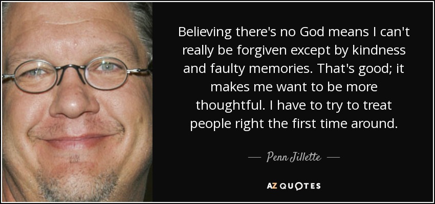 Believing there's no God means I can't really be forgiven except by kindness and faulty memories. That's good; it makes me want to be more thoughtful. I have to try to treat people right the first time around. - Penn Jillette