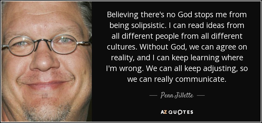 Believing there's no God stops me from being solipsistic. I can read ideas from all different people from all different cultures. Without God, we can agree on reality, and I can keep learning where I'm wrong. We can all keep adjusting, so we can really communicate. - Penn Jillette