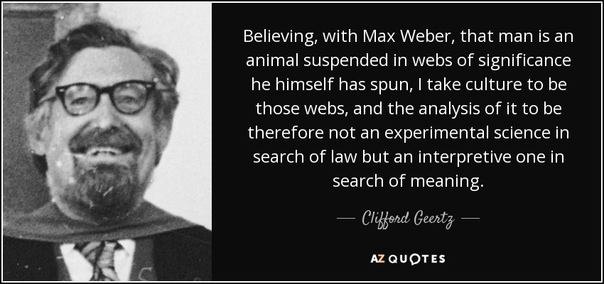 Believing, with Max Weber, that man is an animal suspended in webs of significance he himself has spun, I take culture to be those webs, and the analysis of it to be therefore not an experimental science in search of law but an interpretive one in search of meaning. - Clifford Geertz