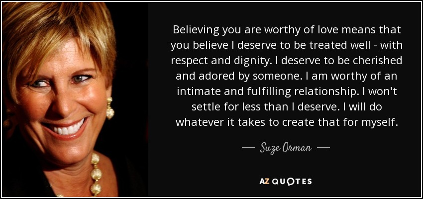 Believing you are worthy of love means that you believe I deserve to be treated well - with respect and dignity. I deserve to be cherished and adored by someone. I am worthy of an intimate and fulfilling relationship. I won't settle for less than I deserve. I will do whatever it takes to create that for myself. - Suze Orman