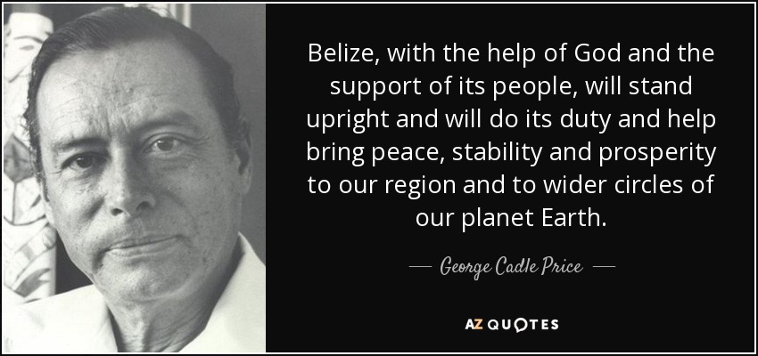 Belize, with the help of God and the support of its people, will stand upright and will do its duty and help bring peace, stability and prosperity to our region and to wider circles of our planet Earth. - George Cadle Price