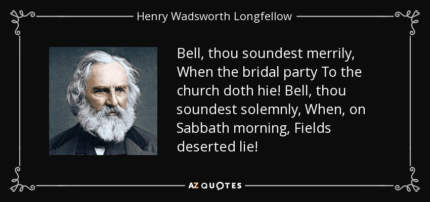 Bell, thou soundest merrily, When the bridal party To the church doth hie! Bell, thou soundest solemnly, When, on Sabbath morning, Fields deserted lie! - Henry Wadsworth Longfellow