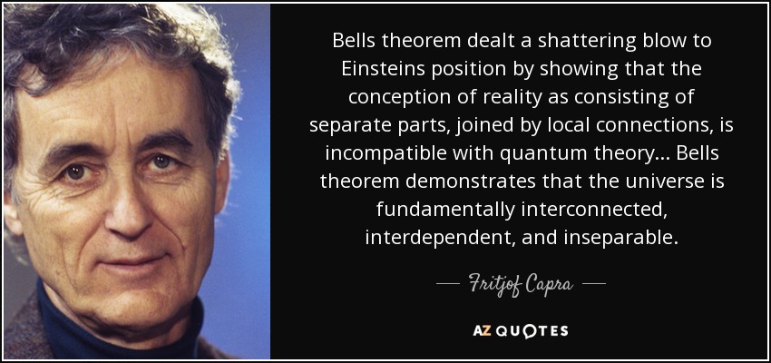 Bells theorem dealt a shattering blow to Einsteins position by showing that the conception of reality as consisting of separate parts, joined by local connections, is incompatible with quantum theory... Bells theorem demonstrates that the universe is fundamentally interconnected, interdependent, and inseparable. - Fritjof Capra
