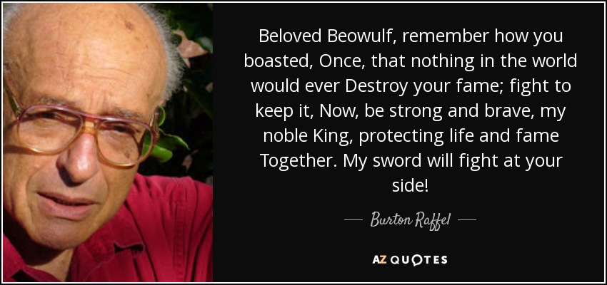 Beloved Beowulf, remember how you boasted, Once, that nothing in the world would ever Destroy your fame; fight to keep it, Now, be strong and brave, my noble King, protecting life and fame Together. My sword will fight at your side! - Burton Raffel