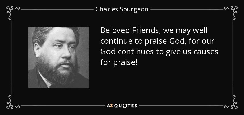 Beloved Friends, we may well continue to praise God, for our God continues to give us causes for praise! - Charles Spurgeon