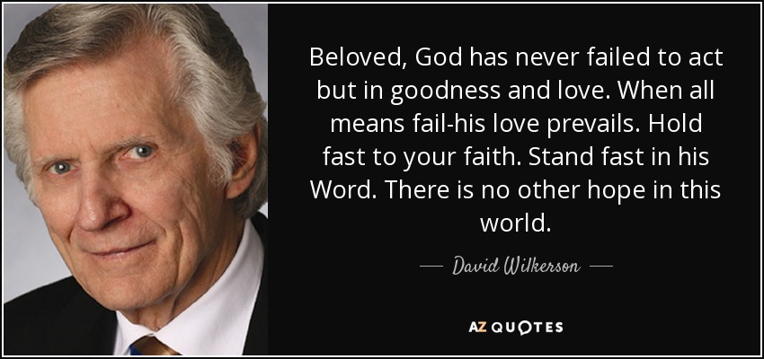 Beloved, God has never failed to act but in goodness and love. When all means fail-his love prevails. Hold fast to your faith. Stand fast in his Word. There is no other hope in this world. - David Wilkerson