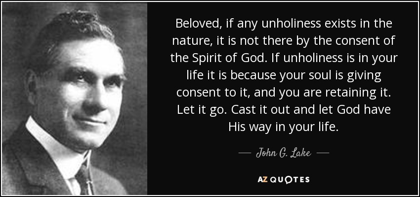 Beloved, if any unholiness exists in the nature, it is not there by the consent of the Spirit of God. If unholiness is in your life it is because your soul is giving consent to it, and you are retaining it. Let it go. Cast it out and let God have His way in your life. - John G. Lake