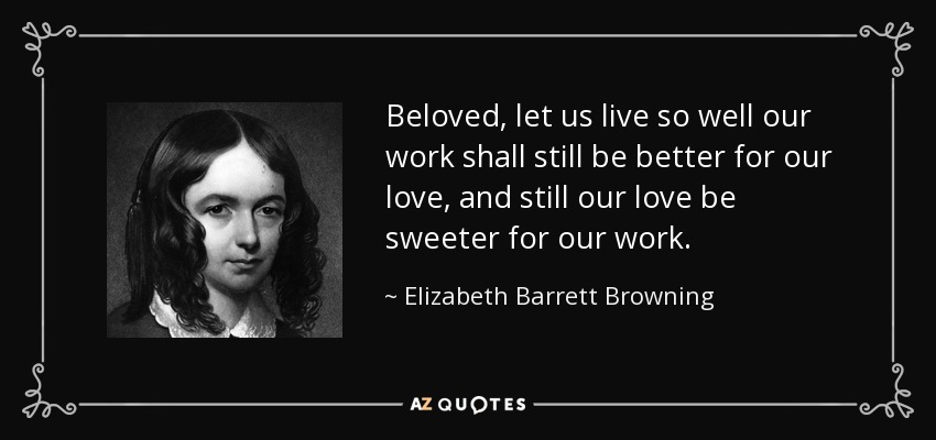 Beloved, let us live so well our work shall still be better for our love, and still our love be sweeter for our work. - Elizabeth Barrett Browning