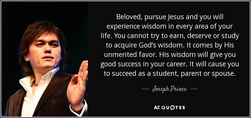 Beloved, pursue Jesus and you will experience wisdom in every area of your life. You cannot try to earn, deserve or study to acquire God’s wisdom. It comes by His unmerited favor. His wisdom will give you good success in your career. It will cause you to succeed as a student, parent or spouse. - Joseph Prince