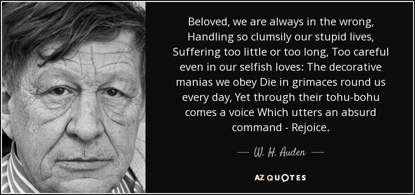 Beloved, we are always in the wrong, Handling so clumsily our stupid lives, Suffering too little or too long, Too careful even in our selfish loves: The decorative manias we obey Die in grimaces round us every day, Yet through their tohu-bohu comes a voice Which utters an absurd command - Rejoice. - W. H. Auden