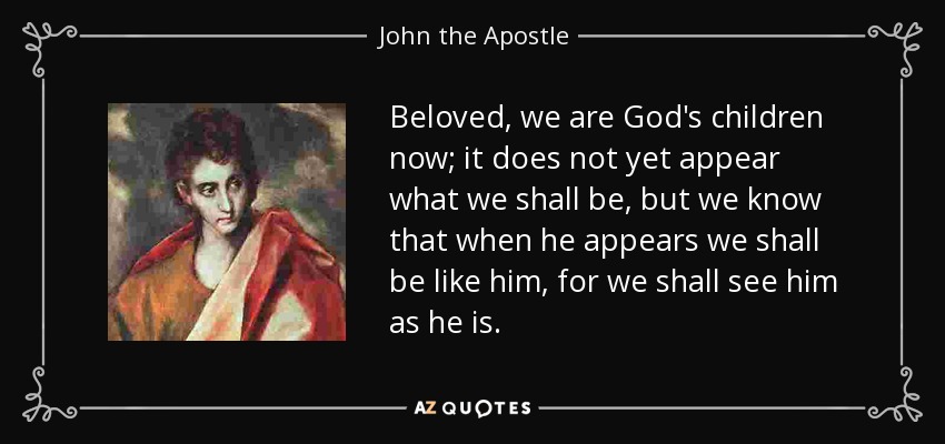 Beloved, we are God's children now; it does not yet appear what we shall be, but we know that when he appears we shall be like him, for we shall see him as he is. - John the Apostle