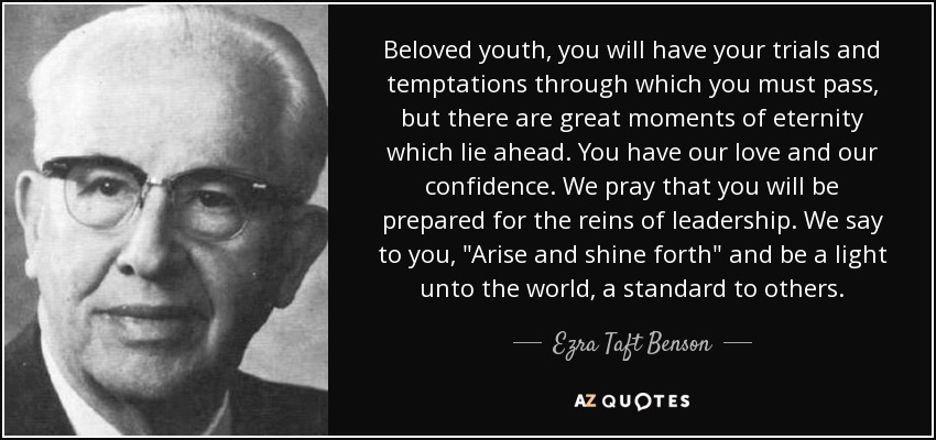 Beloved youth, you will have your trials and temptations through which you must pass, but there are great moments of eternity which lie ahead. You have our love and our confidence. We pray that you will be prepared for the reins of leadership. We say to you, 