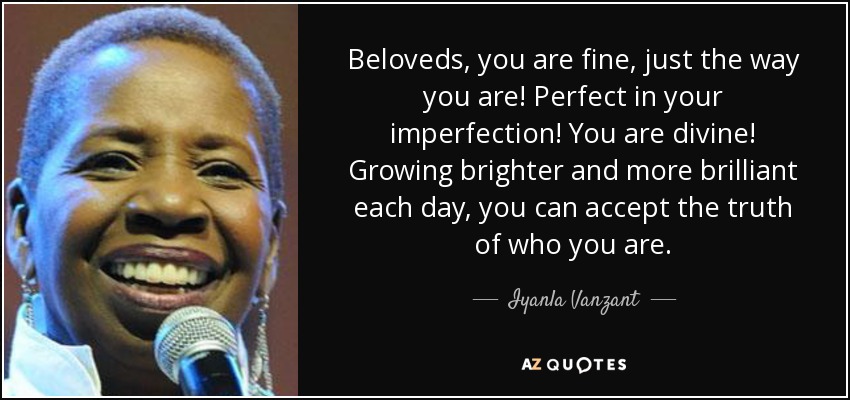 Beloveds, you are fine, just the way you are! Perfect in your imperfection! You are divine! Growing brighter and more brilliant each day, you can accept the truth of who you are. - Iyanla Vanzant