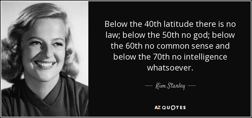 Below the 40th latitude there is no law; below the 50th no god; below the 60th no common sense and below the 70th no intelligence whatsoever. - Kim Stanley