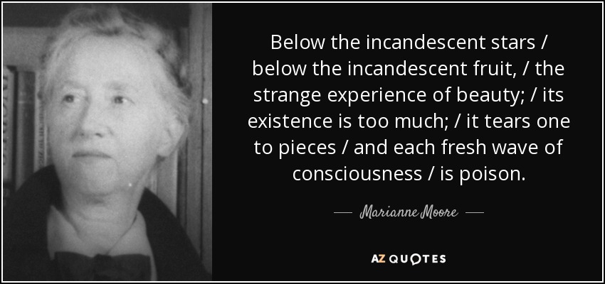 Below the incandescent stars / below the incandescent fruit, / the strange experience of beauty; / its existence is too much; / it tears one to pieces / and each fresh wave of consciousness / is poison. - Marianne Moore