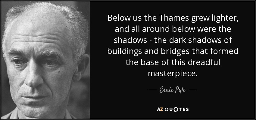 Below us the Thames grew lighter, and all around below were the shadows - the dark shadows of buildings and bridges that formed the base of this dreadful masterpiece. - Ernie Pyle
