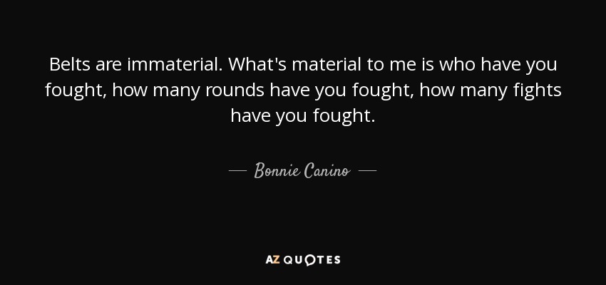 Belts are immaterial. What's material to me is who have you fought, how many rounds have you fought, how many fights have you fought. - Bonnie Canino