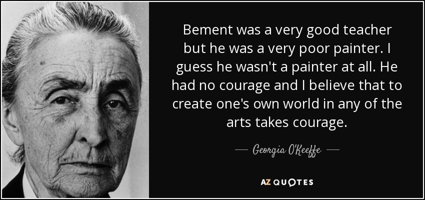 Bement was a very good teacher but he was a very poor painter. I guess he wasn't a painter at all. He had no courage and I believe that to create one's own world in any of the arts takes courage. - Georgia O'Keeffe