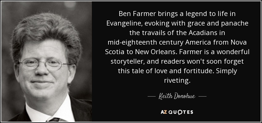 Ben Farmer brings a legend to life in Evangeline, evoking with grace and panache the travails of the Acadians in mid-eighteenth century America from Nova Scotia to New Orleans. Farmer is a wonderful storyteller, and readers won't soon forget this tale of love and fortitude. Simply riveting. - Keith Donohue