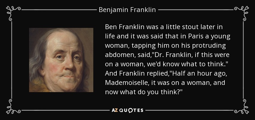 Ben Franklin was a little stout later in life and it was said that in Paris a young woman, tapping him on his protruding abdomen, said,